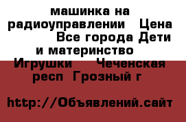 машинка на радиоуправлении › Цена ­ 1 000 - Все города Дети и материнство » Игрушки   . Чеченская респ.,Грозный г.
